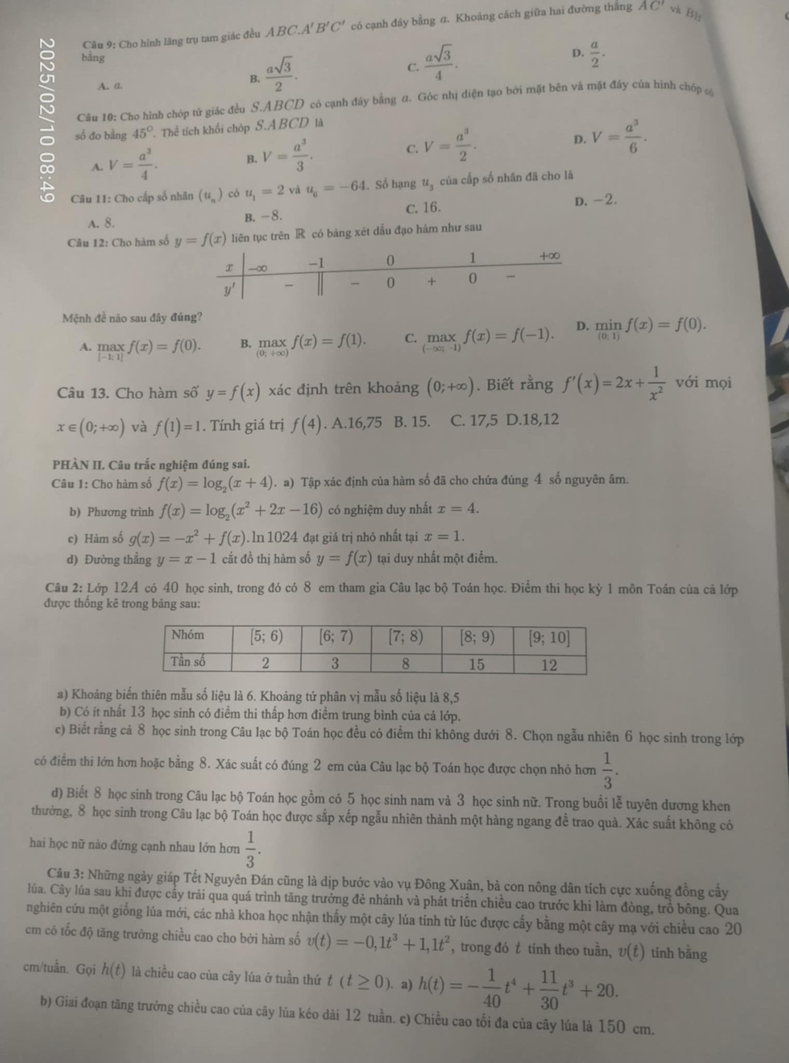 Cho hình lãng trụ tam giác đều ABC.A' B'C' có cạnh đáy bằng a. Khoảng cách giữa hai đường thắng AC' và B：
bằng
D.
A. a. B.  asqrt(3)/2 . C.  asqrt(3)/4 .  a/2 .
S số đo bằng 45° Thể tích khối chóp S.A BCD là
Câu 10: Cho hình chóp tử giác đều S.ABCD có cạnh đây bằng đ. Góc nhị diện tạo bởi mặt bên và mặt đây của hình chóp có
A. V= a^3/4 .
B. V= a^3/3 .
C. V= a^3/2 . D. V= a^3/6 .
Câu 11: Cho cấp số nhân (u_n) có u_1=2 và u_6=-64. Số hạng u_3 của cấp số nhân đã cho là
A. 8. B. -8. C. 16. D. -2.
Câu 12: Cho hàm số y=f(x) liên tục trên R có bảng xét dấu đạo hàm như sau
Mệnh đề nào sau đây đúng?
A. .beginarrayr max [-1:1]endarray. f(x)=f(0). B. maxf(x)=f(1). C. max_(-∈fty ;-1)f(x)=f(-1). D.  min/(0;1) f(x)=f(0).
Câu 13. Cho hàm số y=f(x) xác định trên khoảng (0;+∈fty ). Biết rằng f'(x)=2x+ 1/x^2  với mọi
x∈ (0;+∈fty ) và f(1)=1. Tính giá trị f(4). A.16,75 B. 15. C. 17,5 D.18,12
PHÀN II. Câu trắc nghiệm đúng sai.
Câu 1: Cho hàm số f(x)=log _2(x+4). a) Tập xác định của hàm số đã cho chứa đúng 4 số nguyên âm.
b) Phương trình f(x)=log _2(x^2+2x-16) có nghiệm duy nhất x=4.
c) Hàm số g(x)=-x^2+f(x). ln 1024 đạt giá trị nhỏ nhất tại x=1.
d) Đường thẳng y=x-1 cắt đồ thị hàm số y=f(x) tại duy nhất một điểm.
Câu 2: Lớp 12A có 40 học sinh, trong đó có 8 em tham gia Câu lạc bộ Toán học. Điểm thi học kỳ 1 môn Toán của cả lớp
được thống kê trong bảng sau:
a) Khoảng biến thiên mẫu số liệu là 6. Khoảng tứ phân vị mẫu số liệu là 8,5
b) Có ít nhất 13 học sinh có điểm thi thấp hơn điểm trung bình của cả lớp.
c) Biết rằng cả 8 học sinh trong Câu lạc bộ Toán học đều có điểm thi không dưới 8. Chọn ngẫu nhiên 6 học sinh trong lớp
có điểm thi lớn hơn hoặc bằng 8. Xác suất có đúng 2 em của Câu lạc bộ Toán học được chọn nhỏ hơn  1/3 .
d) Biết 8 học sinh trong Câu lạc bộ Toán học gồm có 5 học sinh nam và 3 học sinh nữ. Trong buổi lễ tuyên dương khen
thưởng, 8 học sinh trong Câu lạc bộ Toán học được sắp xếp ngẫu nhiên thành một hàng ngang để trao quà. Xác suất không có
hai học nữ nào đứng cạnh nhau lớn hơn  1/3 .
Câu 3: Những ngày giáp Tết Nguyên Đán cũng là dịp bước vào vụ Đông Xuân, bà con nông dân tích cực xuống đồng cấy
lúa. Cây lúa sau khi được cầy trải qua quá trình tăng trưởng đẻ nhánh và phát triển chiều cao trước khi làm đòng, trồ bông. Qua
nghiên cứu một giống lúa mới, các nhà khoa học nhận thấy một cây lúa tính từ lúc được cấy bằng một cây mạ với chiều cao 20
cm có tốc độ tăng trưởng chiều cao cho bởi hàm số v(t)=-0,1t^3+1,1t^2 , trong đó t tính theo tuần, v(t) tính bằng
cm/tuần. Gọi h(t) là chiều cao của cây lúa ở tuần thứ t(t≥ 0). a) h(t)=- 1/40 t^4+ 11/30 t^3+20.
b) Giai đoạn tăng trưởng chiều cao của cây lúa kéo dài 12 tuần. c) Chiều cao tối đa của cây lúa là 150 cm.