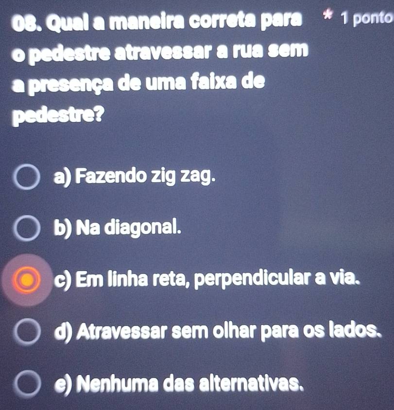 Qual a maneira correta para * 1 ponto
o pedestre atravessar a rua sem
a presença de uma faixa de
pedestre?
a) Fazendo zig zag.
b) Na diagonal.
c) Em linha reta, perpendicular a via.
d) Atravessar sem olhar para os lados.
e) Nenhuma das alternativas.