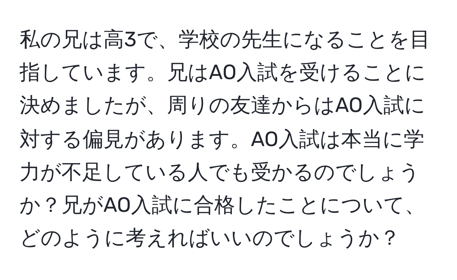 私の兄は高3で、学校の先生になることを目指しています。兄はAO入試を受けることに決めましたが、周りの友達からはAO入試に対する偏見があります。AO入試は本当に学力が不足している人でも受かるのでしょうか？兄がAO入試に合格したことについて、どのように考えればいいのでしょうか？