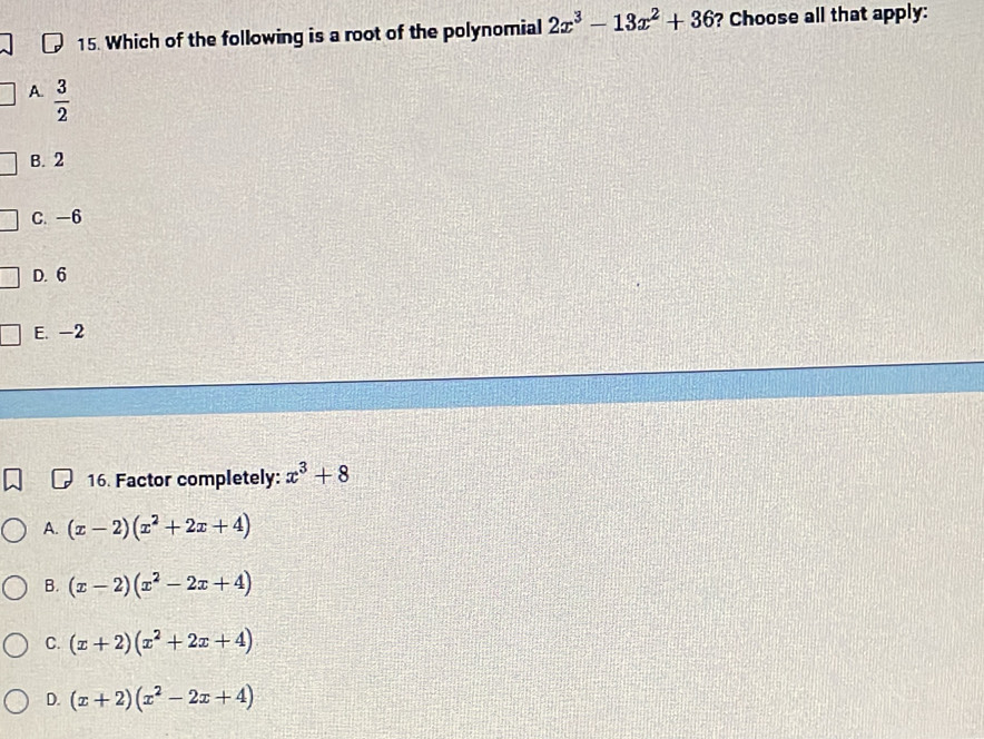 Which of the following is a root of the polynomial 2x^3-13x^2+36 ? Choose all that apply:
A.  3/2 
B. 2
C. -6
D. 6
E. -2
16. Factor completely: x^3+8
A. (x-2)(x^2+2x+4)
B. (x-2)(x^2-2x+4)
C. (x+2)(x^2+2x+4)
D. (x+2)(x^2-2x+4)