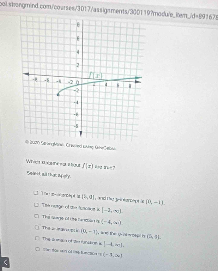 .id=891678
© 2020 StrongMind. Created using GeoGebra.
Which statements about f(x) are true?
Select all that apply.
The x-intercept is (5,0) , and the y-intercept is (0,-1).
The range of the function is [-3,∈fty ).
The range of the function is (-4,∈fty ).
The x-intercept is (0,-1) , and the y-intercept is (5,0).
The domain of the function is [-4,∈fty ).
The domain of the function is (-3,∈fty ). <