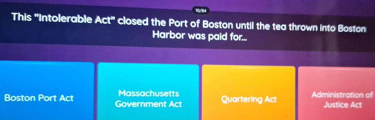 10/84 
This ''Intolerable Act'' closed the Port of Boston until the tea thrown into Boston 
Harbor was paid for... 
Massachusetts Administration of 
Boston Port Act Quartering Act 
Government Act Justice Act