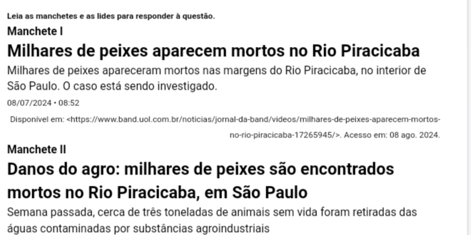 Leia as manchetes e as lides para responder à questão. 
Manchete I 
Milhares de peixes aparecem mortos no Rio Piracicaba 
Milhares de peixes apareceram mortos nas margens do Rio Piracicaba, no interior de 
São Paulo. O caso está sendo investigado. 
08/07/2024。 08:52
Disponível em:. Acesso em: 08 ago. 2024. 
Manchete II 
Danos do agro: milhares de peixes são encontrados 
mortos no Rio Piracicaba, em São Paulo 
Semana passada, cerca de três toneladas de animais sem vida foram retiradas das 
águas contaminadas por substâncias agroindustriais