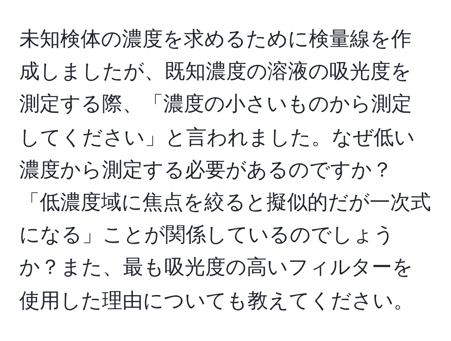 未知検体の濃度を求めるために検量線を作成しましたが、既知濃度の溶液の吸光度を測定する際、「濃度の小さいものから測定してください」と言われました。なぜ低い濃度から測定する必要があるのですか？「低濃度域に焦点を絞ると擬似的だが一次式になる」ことが関係しているのでしょうか？また、最も吸光度の高いフィルターを使用した理由についても教えてください。