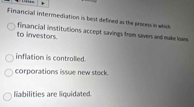 Listen
Financial intermediation is best defined as the process in which
financial institutions accept savings from savers and make loans
to investors.
inflation is controlled.
corporations issue new stock.
liabilities are liquidated.