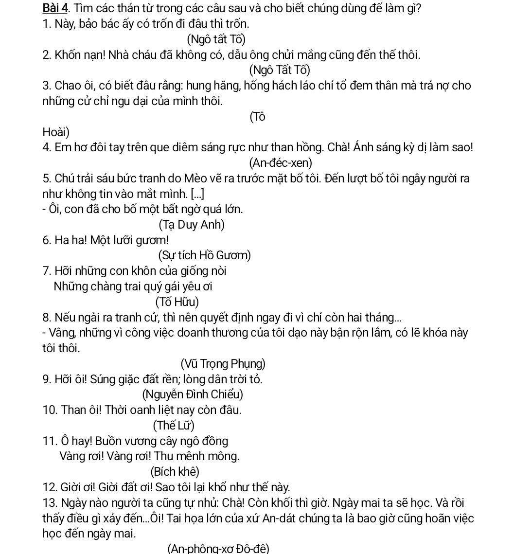 Tìm các thán từ trong các câu sau và cho biết chúng dùng để làm gì?
1. Này, bảo bác ấy có trốn đi đâu thì trốn.
(Ngô tất Tố)
2. Khốn nạn! Nhà cháu đã không có, dẫu ông chửi mắng cũng đến thế thôi.
(Ngô Tất Tố)
3. Chao ôi, có biết đâu rằng: hung hăng, hống hách láo chỉ tổ đem thân mà trả nợ cho
những cử chỉ ngu dại của mình thôi.
(Tô
Hoài)
4. Em hơ đôi tay trên que diêm sáng rực như than hồng. Chà! Ánh sáng kỳ dị làm sao!
(An-đéc-xen)
5. Chú trải sáu bức tranh do Mèo vẽ ra trước mặt bố tôi. Đến lượt bố tôi ngây người ra
như không tin vào mắt mình. [...]
- Ôi, con đã cho bố một bất ngờ quá lớn.
(Tạ Duy Anh)
6. Ha ha! Một lưỡi gươm!
(Sự tích Hồ Gươm)
7. Hỡi những con khôn của giống nòi
Những chàng trai quý gái yêu ơi
(Tố Hữu)
8. Nếu ngài ra tranh cử, thì nên quyết định ngay đi vì chỉ còn hai tháng...
- Vâng, những vì công việc doanh thương của tôi dạo này bận rộn lắm, có lẽ khóa này
tôi thôi.
Vũ Trọng Phụng)
9. Hỡi ôi! Súng giặc đất rền; lòng dân trời tỏ.
(Nguyễn Đình Chiểu)
10. Than ôi! Thời oanh liệt nay còn đâu.
(Thế Lữ)
11. Ô hay! Buồn vương cây ngô đồng
Vàng rơi! Vàng rơi! Thu mênh mông.
(Bích khê)
12. Giời ơi! Giời đất ơi! Sao tôi lại khổ như thế này.
13. Ngày nào người ta cũng tự nhủ: Chà! Còn khối thì giờ. Ngày mai ta sẽ học. Và rồi
thấy điều gì xảy đến...Ôi! Tai họa lớn của xứ An-dát chúng ta là bao giờ cũng hoãn việc
học đến ngày mai.
(An-phông-xơ Đô-đê)