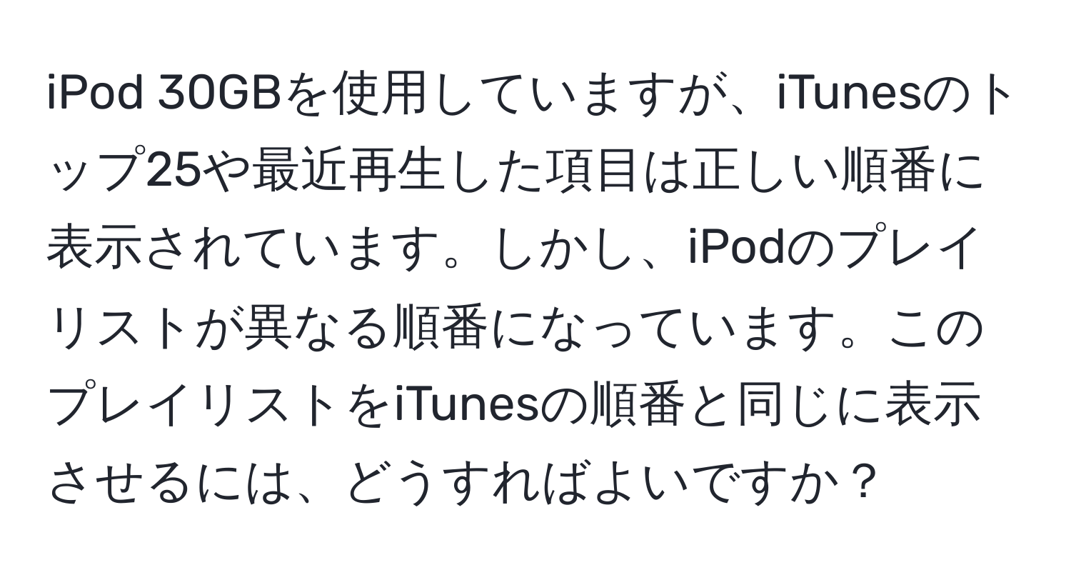 iPod 30GBを使用していますが、iTunesのトップ25や最近再生した項目は正しい順番に表示されています。しかし、iPodのプレイリストが異なる順番になっています。このプレイリストをiTunesの順番と同じに表示させるには、どうすればよいですか？