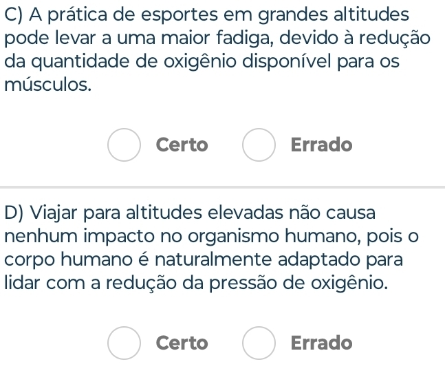 A prática de esportes em grandes altitudes
pode levar a uma maior fadiga, devido à redução
da quantidade de oxigênio disponível para os
músculos.
Certo Errado
D) Viajar para altitudes elevadas não causa
nenhum impacto no organismo humano, pois o
corpo humano é naturalmente adaptado para
lidar com a redução da pressão de oxigênio.
Certo Errado