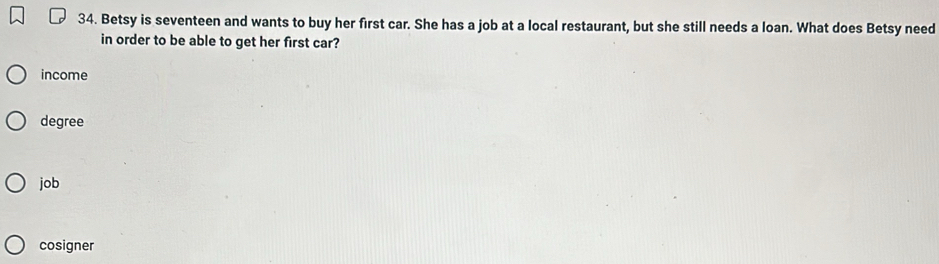 Betsy is seventeen and wants to buy her first car. She has a job at a local restaurant, but she still needs a loan. What does Betsy need
in order to be able to get her first car?
income
degree
job
cosigner