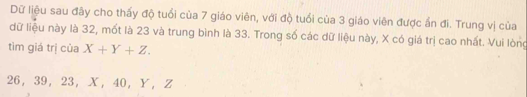 Dữ liệu sau đây cho thấy độ tuổi của 7 giáo viên, với độ tuổi của 3 giáo viên được ẩn đi. Trung vị của 
dữ liệu này là 32, mốt là 23 và trung bình là 33. Trong số các dữ liệu này, X có giá trị cao nhất. Vui lòng 
tìm giá trị của X+Y+Z.
26 ， 39 ， 23 ， X ， 40 ， Y ， Z