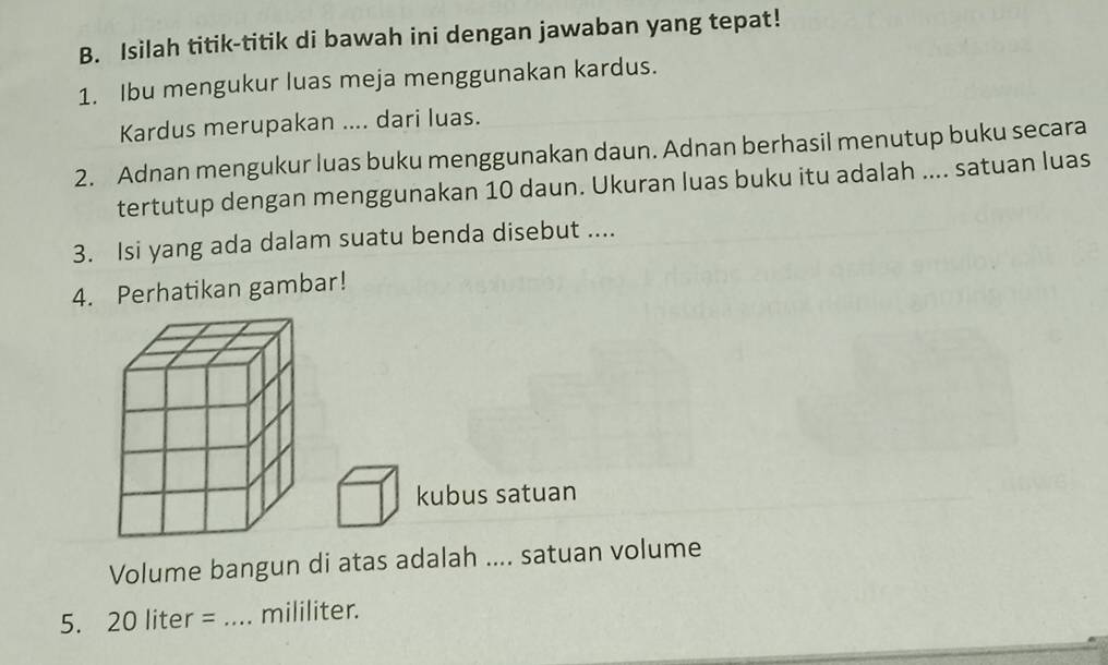 Isilah titik-titik di bawah ini dengan jawaban yang tepat! 
1. Ibu mengukur luas meja menggunakan kardus. 
Kardus merupakan .... dari luas. 
2. Adnan mengukur luas buku menggunakan daun. Adnan berhasil menutup buku secara 
tertutup dengan menggunakan 10 daun. Ukuran luas buku itu adalah .... satuan luas 
3. Isi yang ada dalam suatu benda disebut .... 
4. Perhatikan gambar! 
kubus satuan 
Volume bangun di atas adalah .... satuan volume 
5. 20 liter = _ mililiter.