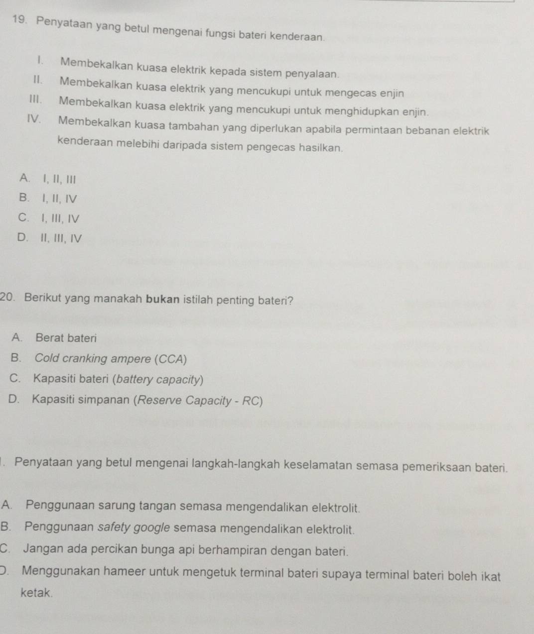 Penyataan yang betul mengenai fungsi bateri kenderaan.
I. Membekalkan kuasa elektrik kepada sistem penyalaan.
II. Membekalkan kuasa elektrik yang mencukupi untuk mengecas enjin
III. Membekalkan kuasa elektrik yang mencukupi untuk menghidupkan enjin.
IV. Membekalkan kuasa tambahan yang diperlukan apabila permintaan bebanan elektrik
kenderaan melebihi daripada sistem pengecas hasilkan.
A. I, II, III
B. I, II, IV
C. I, III, IV
D. II, III, I
20. Berikut yang manakah bukan istilah penting bateri?
A. Berat bateri
B. Cold cranking ampere (CCA)
C. Kapasiti bateri (battery capacity)
D. Kapasiti simpanan (Reserve Capacity - RC)
. Penyataan yang betul mengenai langkah-langkah keselamatan semasa pemeriksaan bateri.
A. Penggunaan sarung tangan semasa mengendalikan elektrolit.
B. Penggunaan safety google semasa mengendalikan elektrolit.
C. Jangan ada percikan bunga api berhampiran dengan bateri.
D. Menggunakan hameer untuk mengetuk terminal bateri supaya terminal bateri boleh ikat
ketak.