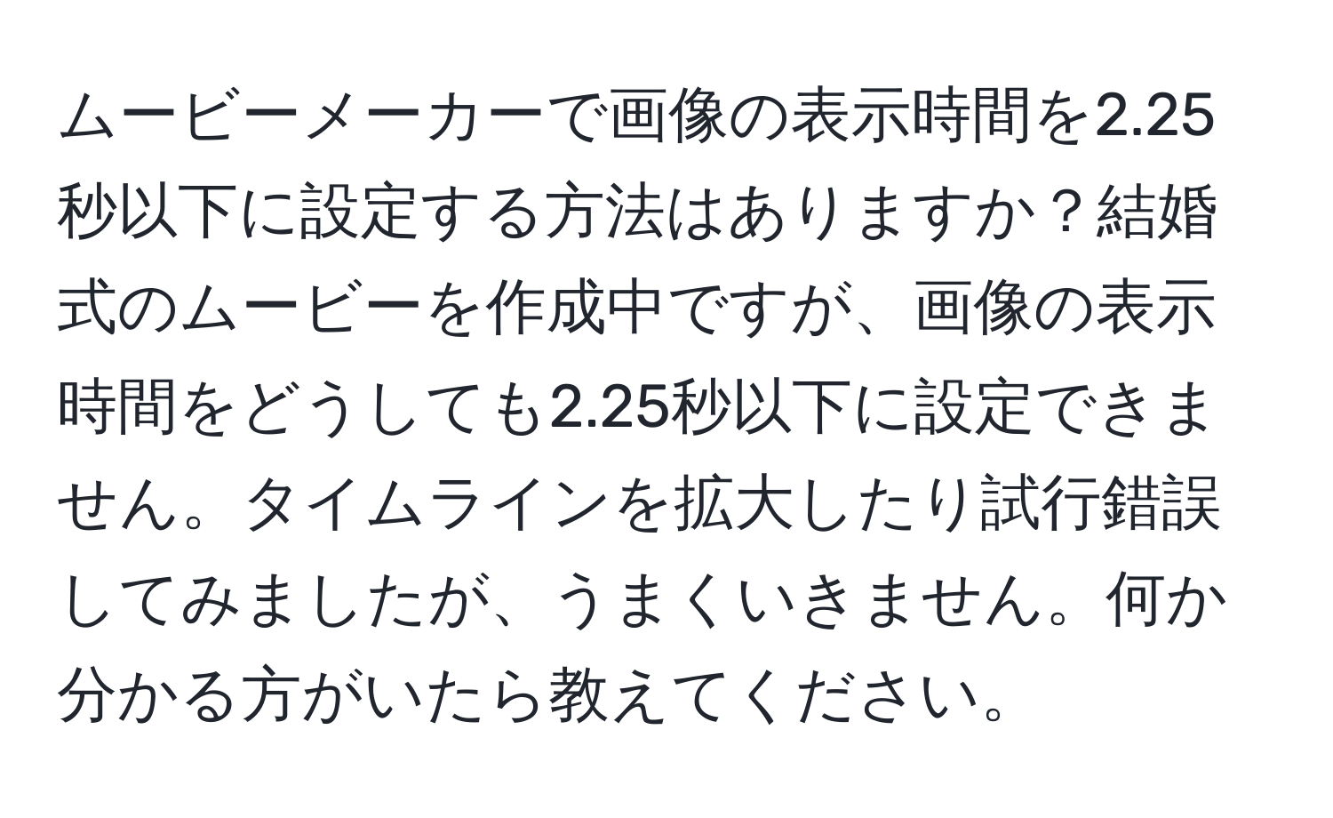 ムービーメーカーで画像の表示時間を2.25秒以下に設定する方法はありますか？結婚式のムービーを作成中ですが、画像の表示時間をどうしても2.25秒以下に設定できません。タイムラインを拡大したり試行錯誤してみましたが、うまくいきません。何か分かる方がいたら教えてください。