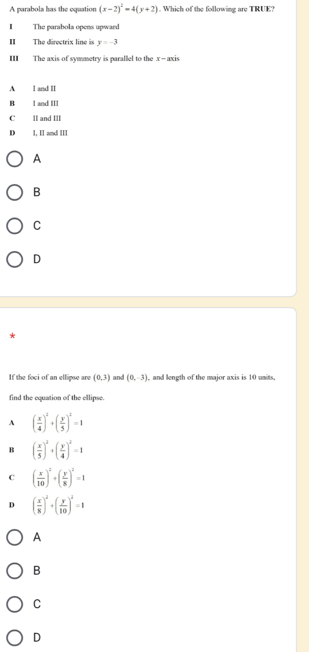 A parabola has the equation (x-2)^2=4(y+2). Which of the following are TRUE?
1 The parabola opens upward
Ⅱ The directrix line is y=-3
III The axis of symmetry is parallel to the x-axis
A I and II
B I and III
C₹ II and III
D I, II and III
A
B
C
D
If the foci of an ellipse are (0,3) and (0,-3) , and length of the major axis is 10 units,
find the equation of the ellipse.
A ( x/4 )^2+( y/5 )^2=1
B ( x/5 )^2+( y/4 )^2=1
C ( x/10 )^2+( y/8 )^2=1
D ( x/8 )^2+( y/10 )^2=1
A
B
C
D