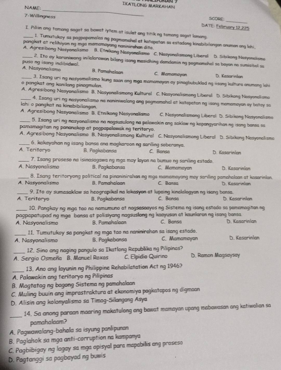 IKATLONG MARKAHAN
_
NAME:
_
7-Willingness
SCORE:
DATE: February 12,225
_I. Piliin ang tamang sagot sa bawat iytem at isulat ang titik ng tamang sagot lamang.
1. Tunutukoy sa pagpapamalas ng pagmamahal at katapatan sa estadong kinabibilangan anuman ang lahi,
pangkat at relihiyon ng mga mamamayang noninirahan dito.
_A. Agresibong Nasyonalismo B. Etnikong Nasyonalismo C. Nasyonalismong Liberal D. Sibikong Nasyonalismo
2. Ito ay karaniwang inilalarawan bilang isang masidhing damdamin ng pagmamahal sa bayan na sumisibal sa
puso ng isang indibidwal.
_A. Nasyonalismo B. Pamahalloan C. Mamamayan D. Kasarinlan
3. Isang uri ng nasyomalismo kung saan ang mga mamamayan ay pinagbubuklod ng iisang kultura anumang lahi
o pangkat ang kanilang pinagmulan.
A. Agresibong Nasyonalismo B. Nasyonalismong Kultural C. Nasyonalismong Liberal D. Sibikong Nasyonalismo
4. Isang uri ng nasyonallismo na naniniwalang ang pagmamahal at katapatan ng isang mamamayan ay batay sa
ahi o pangkat na kinabibilangan.
A. Agresibong Nasyonalismo B. Etnikong Nasyonallismo C. Nasyonalismong Liberal D. Sibikong Nasyonalismo
_5. Isang uri ng nasyonalismo na nagsusulong na palawakin ang saklow ng kapangyarihan ng isang bansa sa
pamamagitan ng pananakop at pagpapalawak ng teritoryo.
A. Agresibong Nasyonalismo B. Nasyonalismong Kultural C. Nasyonalismong Liberal D. Sibikong Nasyonalismo
_6. kakayahan ng isang bansa ana magkaroon ng sariling soberanya.
A. Teritoryo B. Pagkabansa C. Bansa D. Kasarinlan
_7. Isang proseso na isinasagawa ng mga may layon na bumuo ng sarilling estado.
A. Nasyonalismo B. Pagkabansa C. Mamamayan D. Kasarinlan
_8. Isang teritoryong political na pinaninirahan ng mga mamamayang may sariling pamahalaan at kasarinlan.
A. Nasyonalismo B. Pamahalaan C. Bansa D. Kasarinlan
_9. Ito ay sumasaklaw sa heograpikal na lokasyon at lupaing kinalalagyan ng isang bansa.
A. Teritoryo B. Pagkabansa C. Bansa D. Kasarinlan
_10. Pangkay ng mga tao na namumuno at nagsasaayos ng Sistema ng isang estado sa pamamagitan ng
pagpapatupad ng mga bansa at polisiyang nagsuslong ng kaayusan at kaunlaran ng isang bansa.
A. Nasyonalismo B. Pamahaloon C. Bansa D. Kasarinlan
_11. Tumutukoy sa pangkat ng mga tao na naninirahan sa isang estado.
A. Nasyonalismo B. Pagkabansa C. Mamamayan D. Kasarinlan
_12. Sino ang naging pangulo sa Ikatlong Republika ng Pilipinas?
A. Sergio Osmeña B. Manuel Roxas C. Elpídio Quirino D. Ramon Magsaysay
_13. Ano ang layunin ng Phillippine Rehobilatation Act ng 1946?
A. Palawakin ang teritoryo ng Pilipinas
B. Magtatag ng bagong Sistema ng pamahalaan
C. Muling buuin ang imprastraktura at ekonomiya pagkatapos ng digmaan
D. Alisin ang kolonyalismo sa Timog-Silangang Asya
_14. Sa anong paraan maaring makatulong ang bawat mamayan upang mabawasan ang katiwalian sa
pamahalaam?
A. Pagwawalang-bahala sa isyung panlipunan
B. Paglahok sa mga anti-corruption na kampanya
C. Pagbibigay ng lagay sa mga opisyal para mapabilis ang proseso
D. Pagtanggi sa pagbayad ng buwis