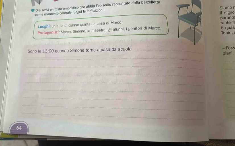 Ora scrivi un testo umoristico che abbia l’episodio raccontato dalla barzelletta 
Siamo n 
il signo 
come momento centrale. Segui le indicazioni. 
Luoghi: un'aula di classe quinta, la casa di Marco. tante fr parand 
Protagonisti: Marco, Simone, la maestra, gli alunni, i genitori di Marco. è quas Tonio, 
Sono le 13:00 quando Simone torna a casa da scuola _- Forza 
piani. 
_ 
_ 
_ 
_ 
_ 
_ 
_ 
_ 
_
64