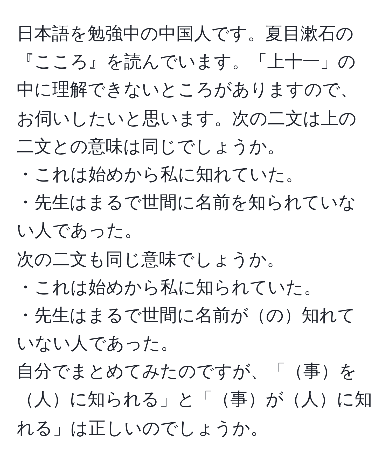 日本語を勉強中の中国人です。夏目漱石の『こころ』を読んでいます。「上十一」の中に理解できないところがありますので、お伺いしたいと思います。次の二文は上の二文との意味は同じでしょうか。
・これは始めから私に知れていた。
・先生はまるで世間に名前を知られていない人であった。
次の二文も同じ意味でしょうか。
・これは始めから私に知られていた。
・先生はまるで世間に名前がの知れていない人であった。
自分でまとめてみたのですが、「事を人に知られる」と「事が人に知れる」は正しいのでしょうか。