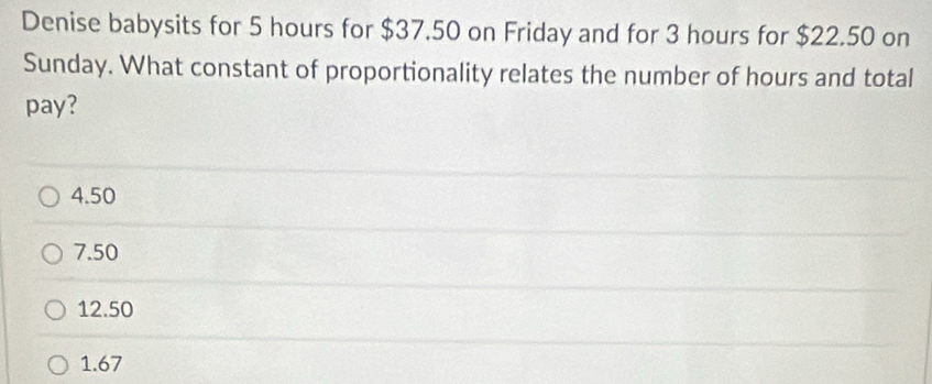 Denise babysits for 5 hours for $37.50 on Friday and for 3 hours for $22.50 on
Sunday. What constant of proportionality relates the number of hours and total
pay?
4.50
7.50
12.50
1.67