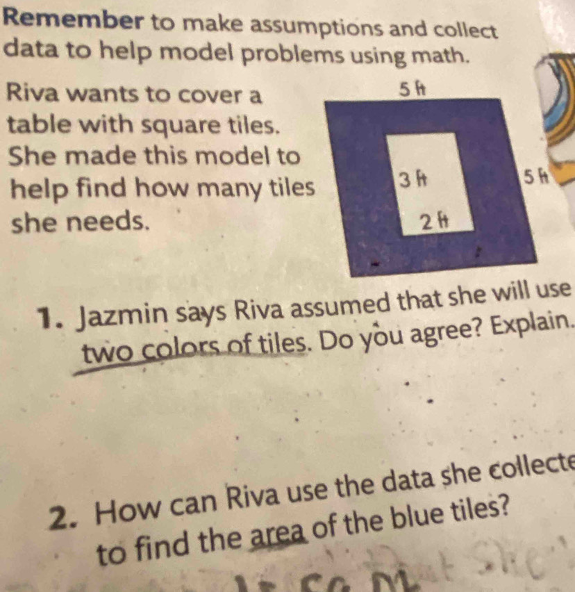 Remember to make assumptions and collect 
data to help model problems using math. 
Riva wants to cover a 
table with square tiles. 
She made this model to 
help find how many tiles 
she needs. 
1. Jazmin says Riva assumed that she will use 
two colors of tiles. Do you agree? Explain. 
2. How can Riva use the data she collecte 
to find the area of the blue tiles?