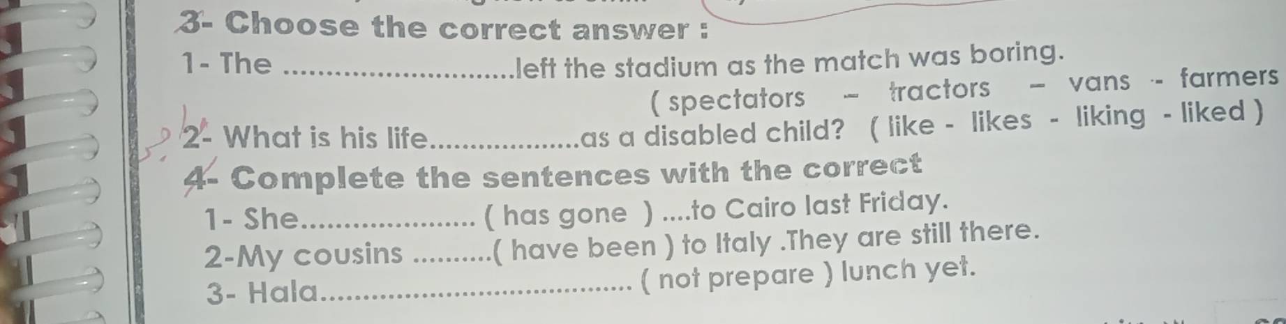 3- Choose the correct answer : 
1- The _left the stadium as the match was boring. 
( spectators - tractors - vans - farmers 
2- What is his life_ 
as a disabled child? ( like - likes - liking - liked ) 
4- Complete the sentences with the correct 
1- She_ 
( has gone ) ....to Cairo last Friday. 
2-My cousins _( have been ) to Italy .They are still there. 
3- Hala_ ( not prepare ) lunch yet.