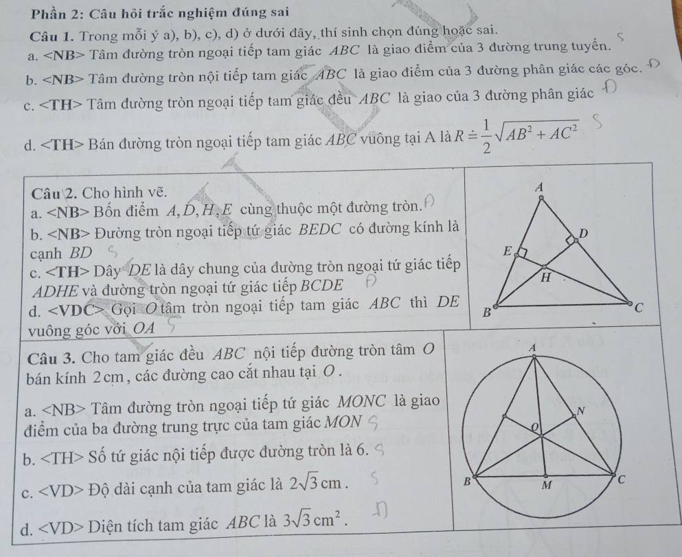 Phần 2: Câu hỏi trắc nghiệm đúng sai
Câu 1. Trong mỗi ý a), b), c), d) ở dưới đây, thí sinh chọn đúng hoặc sai.
a. ∠ NB> Tâm đường tròn ngoại tiếp tam giác ABC là giao điểm của 3 đường trung tuyến.
b. ∠ NB> Tâm đường tròn nội tiếp tam giác ABC là giao điểm của 3 đường phân giác các góc.
c. Tâm đường tròn ngoại tiếp tam giác đều ABC là giao của 3 đường phân giác
d. ∠ TH> Bán đường tròn ngoại tiếp tam giác ABC vuông tại A là Rdot = 1/2 sqrt(AB^2+AC^2)
Câu 2. Cho hình vẽ.
a. ∠ NB> Bốn điểm A,D,H,E cùng thuộc một đường tròn.
b. ∠ NB> Đường tròn ngoại tiếp tứ giác BEDC có đường kính là
cạnh BD 
c. DayDE Tlà dây chung của đường tròn ngoại tứ giác tiếp
ADHE và đường tròn ngoại tứ giác tiếp BCDE
d. ∠ VDC> Gọi O tâm tròn ngoại tiếp tam giác ABC thì DE
  
vuông góc với OA
Câu 3. Cho tam giác đều ABC nội tiếp đường tròn tâm O
bán kính 2 cm , các đường cao cắt nhau tại O .
a. ∠ NB> Tâm đường tròn ngoại tiếp tứ giác MONC là giao
điểm của ba đường trung trực của tam giác MON
b. Số tứ giác nội tiếp được đường tròn là 6.
c. ∠ VD>Dhat ? dài cạnh của tam giác là 2sqrt(3)cm.
d. ∠ VD>D tiện tích tam giác ABC là 3sqrt(3)cm^2.