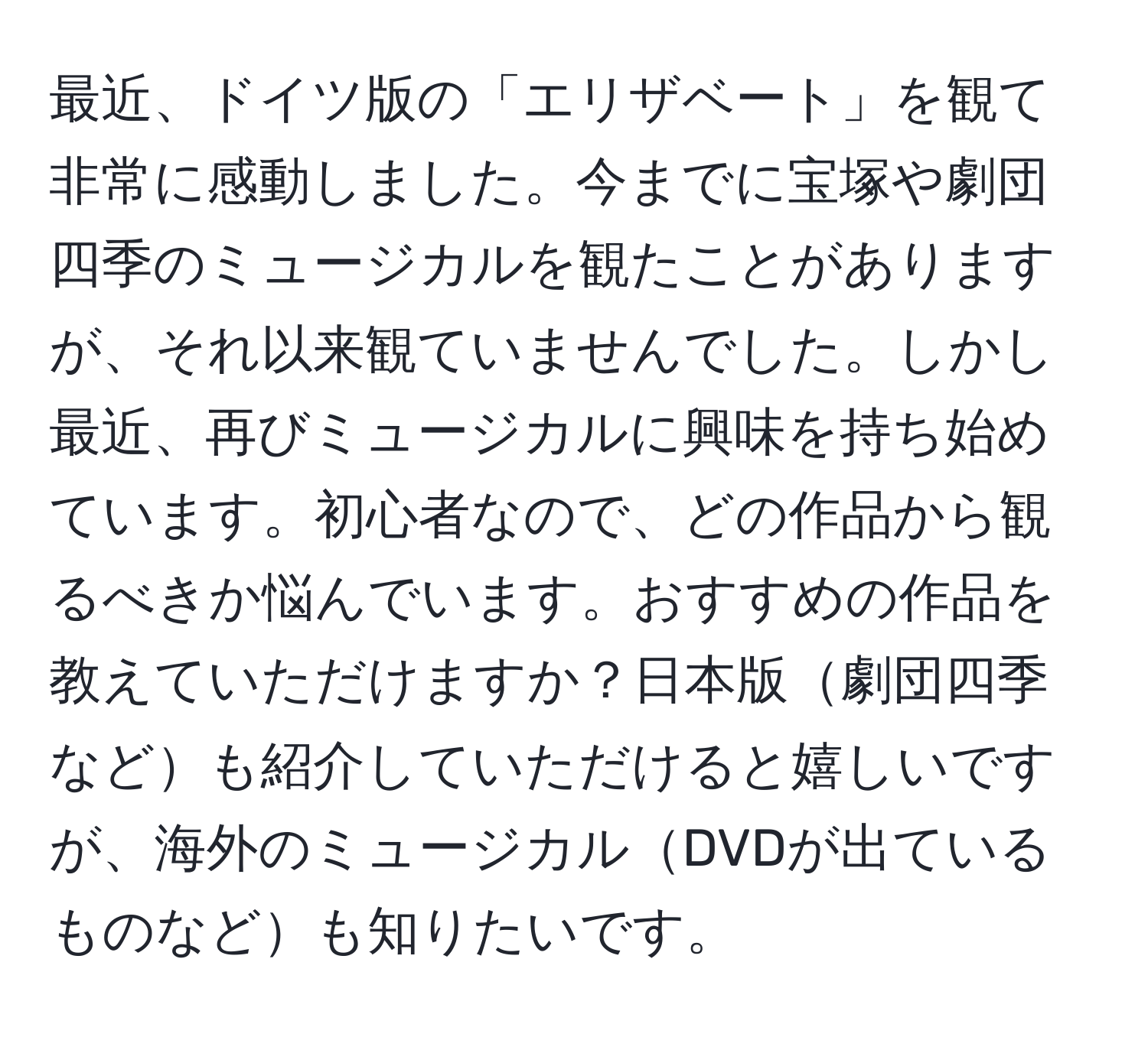 最近、ドイツ版の「エリザベート」を観て非常に感動しました。今までに宝塚や劇団四季のミュージカルを観たことがありますが、それ以来観ていませんでした。しかし最近、再びミュージカルに興味を持ち始めています。初心者なので、どの作品から観るべきか悩んでいます。おすすめの作品を教えていただけますか？日本版劇団四季なども紹介していただけると嬉しいですが、海外のミュージカルDVDが出ているものなども知りたいです。