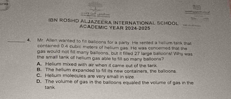 a

IBN ROSHD ALJAZEERA INTERNATIONAL SCHOOL
ACADEMIC YEAR 2024-2025
_4. Mr Allen wanted to fill balloons for a party. He rented a helium tank that
contained 0 4 cubic meters of helium gas. He was concerned that the
gas would not fill many balloons, but it filled 27 large balloons! Why was
the small tank of helium gas able to fill so many balloons?
A. Helium mixed with air when it came out of the tank
B. The helium expanded to fill its new containers, the balloons
C. Helium molecules are very small in size
D. The volume of gas in the balloons equaled the volume of gas in the
tank