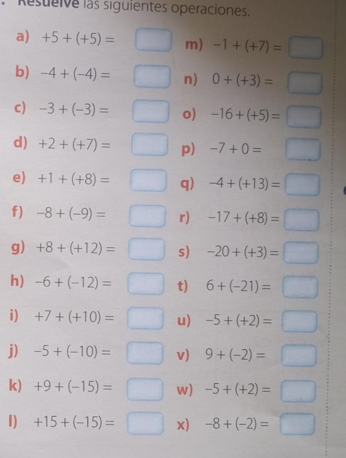 Resueive las siguientes operaciones. 
a) +5+(+5)=
m) -1+(+7)=□
b) -4+(-4)= n) 0+(+3)=□
c) -3+(-3)= o) -16+(+5)=□
d) +2+(+7)=
p) 
e) +1+(+8)= -4+(+13)=□
q) 
f) -8+(-9)=
r) -17+(+8)=□
g) +8+(+12)= s) -20+(+3)=□
h) -6+(-12)= t) 6+(-21)=□
i) +7+(+10)= u) -5+(+2)=□
j) -5+(-10)= v) 9+(-2)=□
k) +9+(-15)= w) -5+(+2)=□
I) +15+(-15)= x) -8+(-2)=□