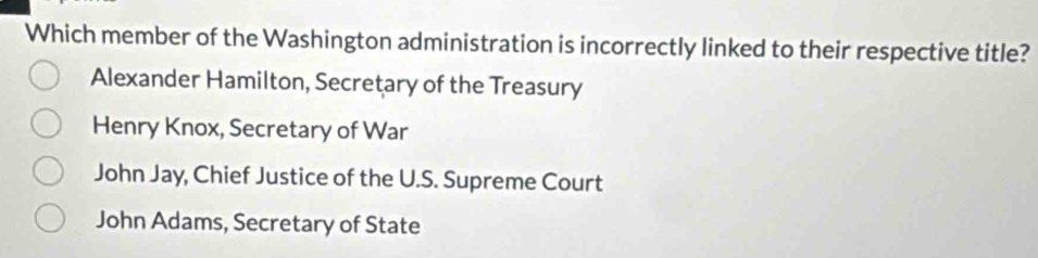 Which member of the Washington administration is incorrectly linked to their respective title?
Alexander Hamilton, Secretary of the Treasury
Henry Knox, Secretary of War
John Jay, Chief Justice of the U.S. Supreme Court
John Adams, Secretary of State