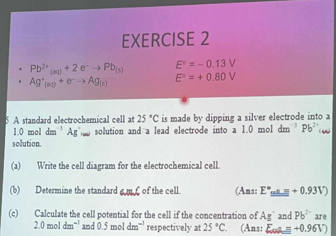 Pb^(2+)_(aq)+2e^-to Pb_(s)
E°=-0.13V
Ag^+_(aq)+e^-to Ag_(s)
E°=+0.80V
5 A standard electrochemical cell at 25°C is made by dipping a silver electrode into a
1.0moldm^(-3)Ag^+(w solution and a lead electrode into a 1.0 mol dm^(-3)Pb^(2+)
solution. 
(a) Write the cell diagram for the electrochemical cell. 
(b) Determine the standard s m £ of the cell. (Ans: E°_ cell++0.93V) 
(c) Calculate the cell potential for the cell if the concentration of Ag^+ and Pb^2 are
2.0moldm^(-3) and 0.5moldm^(-3) respectively at 25°C. (Ans: E_ccll=+0.96V)