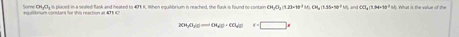 Some CH_2Cl_2 is placed in a sealed flask and heated to 471 K. When equilibrium is reached, the flask is found to contain CH_2Cl_2(1.23* 10^(-2)M), CH_4(1.55* 10^(-2)M) and CCl_4(1.94* 10^(-2)M) ). What is the value of the 
equilibrium constant for this reaction at 471 K?
2CH_2Cl_2(g)leftharpoons CH_4(g)+CCl_4(g)K=□ *