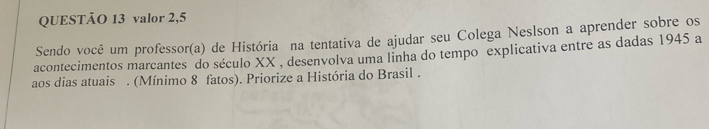 valor 2,5 
Sendo você um professor(a) de História na tentativa de ajudar seu Colega Neslson a aprender sobre os 
acontecimentos marcantes do século XX , desenvolva uma linha do tempo explicativa entre as dadas 1945 a 
aos dias atuais . (Mínimo 8 fatos). Priorize a História do Brasil .