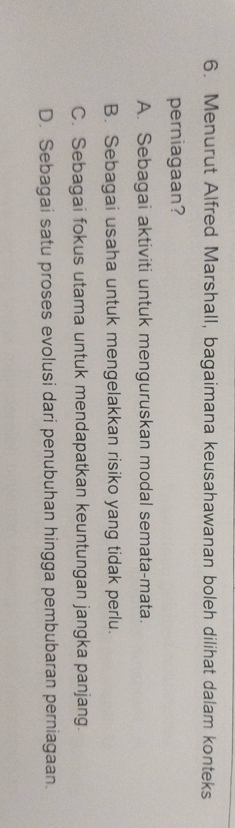 Menurut Alfred Marshall, bagaimana keusahawanan boleh dilihat dalam konteks
perniagaan?
A. Sebagai aktiviti untuk menguruskan modal semata-mata.
B. Sebagai usaha untuk mengelakkan risiko yang tidak perlu.
C. Sebagai fokus utama untuk mendapatkan keuntungan jangka panjang.
D. Sebagai satu proses evolusi dari penubuhan hingga pembubaran perniagaan.