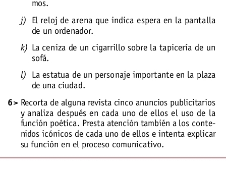 mos.
j) El reloj de arena que indica espera en la pantalla
de un ordenador.
k) La ceniza de un cigarrillo sobre la tapicería de un
sofá.
l) La estatua de un personaje importante en la plaza
de una ciudad.
6> Recorta de alguna revista cinco anuncios publicitarios
y analiza después en cada uno de ellos el uso de la
función poética. Presta atención también a los conte-
nidos icónicos de cada uno de ellos e intenta explicar
su función en el proceso comunicativo.