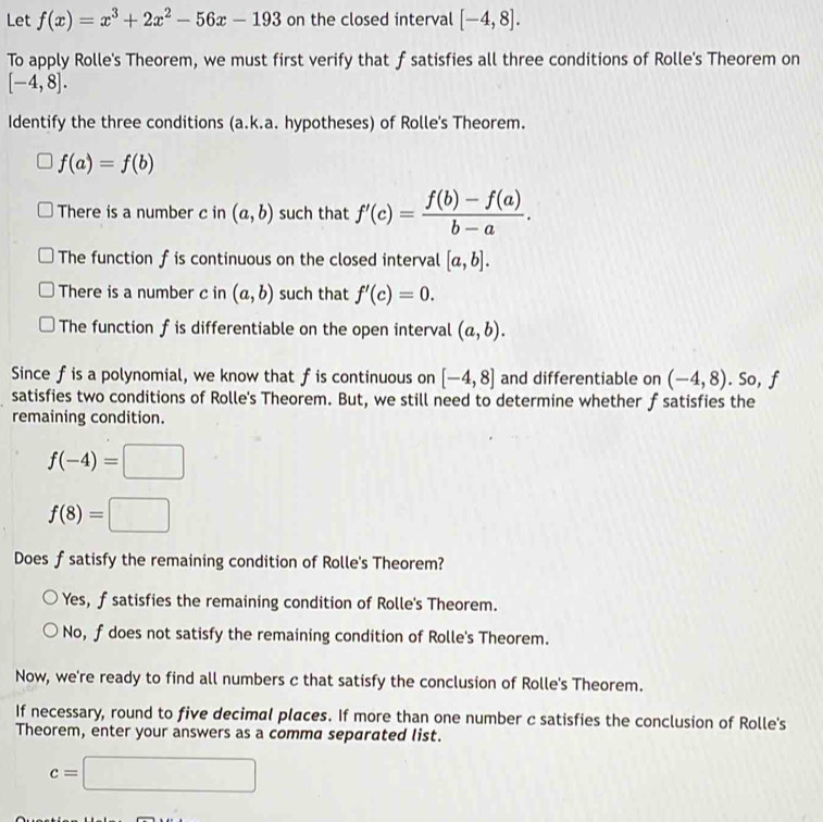 Let f(x)=x^3+2x^2-56x-193 on the closed interval [-4,8]. 
To apply Rolle's Theorem, we must first verify that f satisfies all three conditions of Rolle's Theorem on
[-4,8]. 
Identify the three conditions (a.k.a. hypotheses) of Rolle's Theorem.
f(a)=f(b)
There is a number c in (a,b) such that f'(c)= (f(b)-f(a))/b-a . 
The function f is continuous on the closed interval [a,b]. 
There is a number c in (a,b) such that f'(c)=0. 
The function f is differentiable on the open interval (a,b). 
Since fis a polynomial, we know that fis continuous on [-4,8] and differentiable on (-4,8). So, f
satisfies two conditions of Rolle's Theorem. But, we still need to determine whether f satisfies the
remaining condition.
f(-4)=□
f(8)=□
Does f satisfy the remaining condition of Rolle's Theorem?
Yes, f satisfies the remaining condition of Rolle's Theorem.
No, f does not satisfy the remaining condition of Rolle's Theorem.
Now, we're ready to find all numbers c that satisfy the conclusion of Rolle's Theorem.
If necessary, round to five decimal places. If more than one number c satisfies the conclusion of Rolle's
Theorem, enter your answers as a comma separated list.
c=□