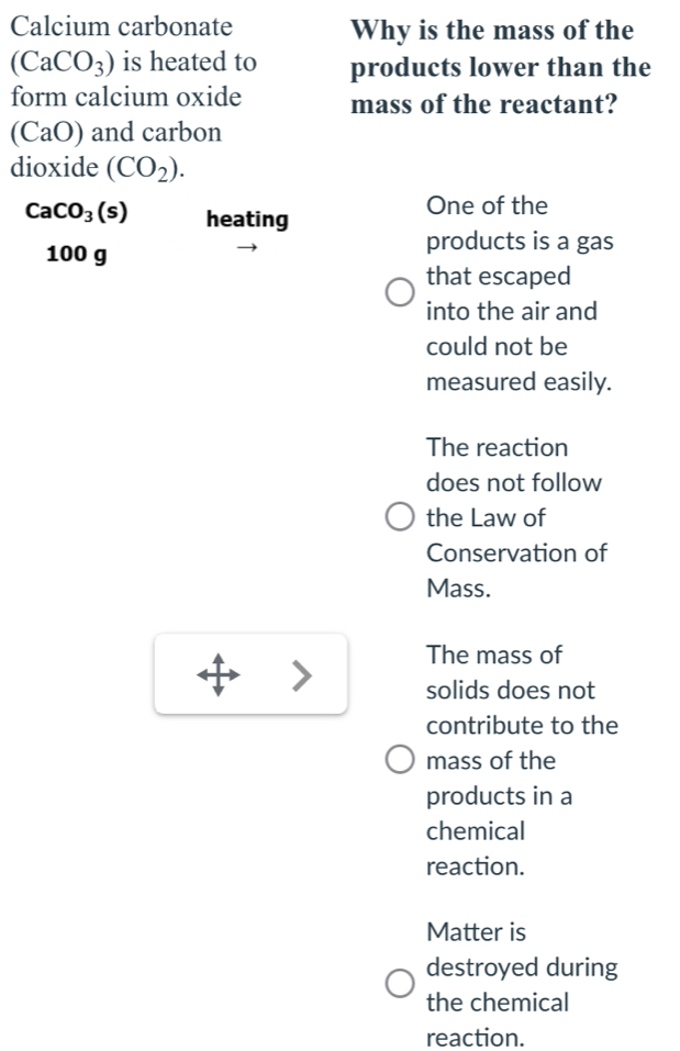 Calcium carbonate Why is the mass of the
(CaCO_3) is heated to products lower than the
form calcium oxide mass of the reactant?
(CaO) and carbon
dioxide (CO_2).
CaCO_3(s) heating
One of the
100 g
products is a gas
that escaped
into the air and
could not be
measured easily.
The reaction
does not follow
the Law of
Conservation of
Mass.
The mass of
solids does not
contribute to the
mass of the
products in a
chemical
reaction.
Matter is
destroyed during
the chemical
reaction.