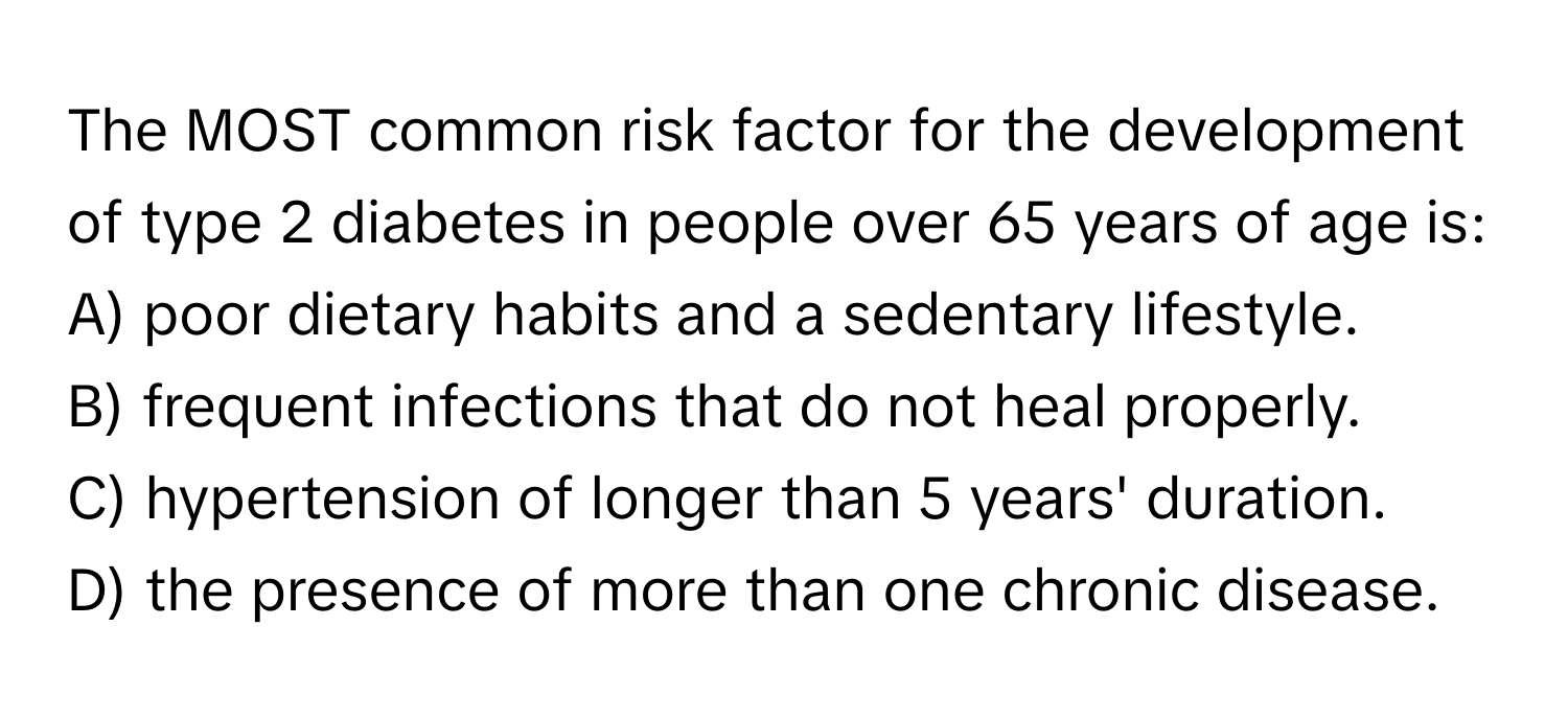 The MOST common risk factor for the development of type 2 diabetes in people over 65 years of age is:

A) poor dietary habits and a sedentary lifestyle.
B) frequent infections that do not heal properly.
C) hypertension of longer than 5 years' duration.
D) the presence of more than one chronic disease.