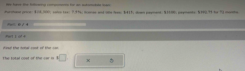 We have the following components for an automobile loan: 
Purchase price: $18,300; sales tax: 7.5%; license and title fees: $415; down payment: $3100; payments: $392.75 for 72 months. 
Part: 0 / 4 
Part 1 of 4 
Find the total cost of the car. 
The total cost of the car is $□. ×