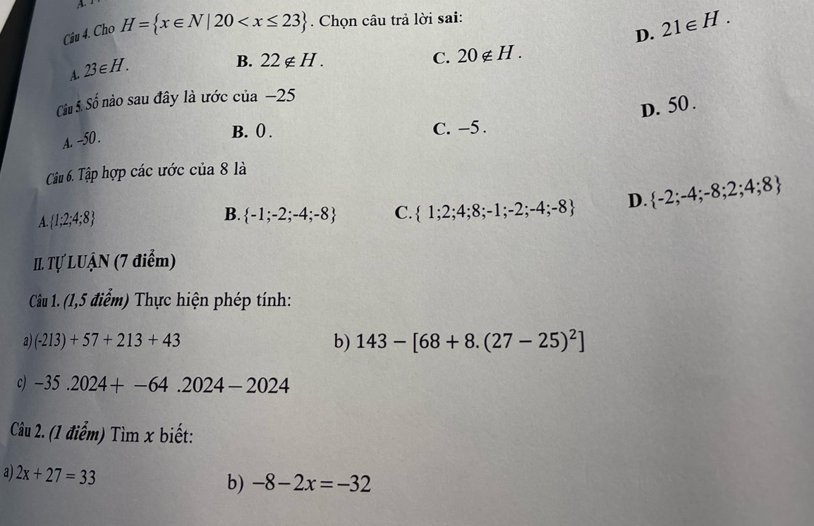 D. 21∈ H. 
Câu 4. Cho H= x∈ N|20 . Chọn câu trả lời sai:
A. 23∈ H.
B. 22∉ H. C. 20∉ H. 
Câu 5. Shat o nào sau đây là ước cua-25
D. 50.
A. -50.
B. ( . C. -5.
Câu 6. Tập hợp các ước của 8 là
A.  1;2;4;8
B.  -1;-2;-4;-8 C.  1;2;4;8;-1;-2;-4;-8 D.  -2;-4;-8;2;4;8
II. Tự LUẠN (7 điểm)
Câu 1. (1,5 điểm) Thực hiện phép tính:
a) (-213)+57+213+43 b) 143-[68+8.(27-25)^2]
c) -35.2024+-64.2024-2024
Câu 2. (1 điểm) Tìm x biết:
a) 2x+27=33
b) -8-2x=-32