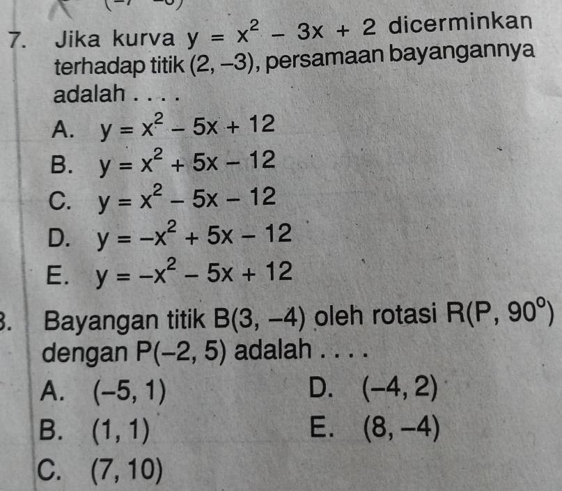 Jika kurva y=x^2-3x+2 dicerminkan
terhadap titik (2,-3) , persamaan bayangannya
adalah . . . .
A. y=x^2-5x+12
B. y=x^2+5x-12
C. y=x^2-5x-12
D. y=-x^2+5x-12
E. y=-x^2-5x+12. Bayangan titik B(3,-4) oleh rotasi R(P,90°)
dengan P(-2,5) adalah . . . .
A. (-5,1) D. (-4,2)
B. (1,1) E. (8,-4)
C. (7,10)