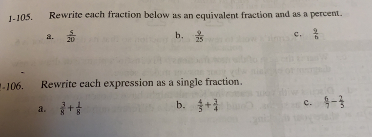 1-105. Rewrite each fraction below as an equivalent fraction and as a percent..
a.  5/20  b. ·  9/25  c.  9/6 
I-106. Rewrite each expression as a single fraction.
b.
a.  3/8 + 1/8   4/5 + 3/4  c.  6/7 - 2/5 