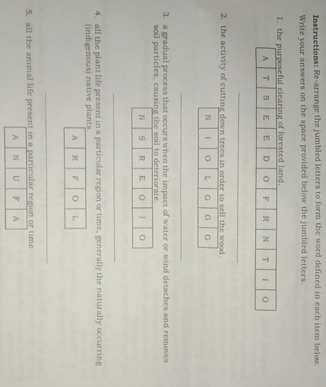 Instructions: Re-arrange the jumbled letters to form the word defined in each item below. 
Write your answers on the space provided below the jumbled letters. 
I.ful clearing of forested land. 
_ 
2. the activity of cutting down trees in order to sell the wood 
_ 
3. a gradual process that occurs when the impact of water or wind detaches and removes 
soil particles, cag the soil to deteriorate. 
_ 
4. all the plant life present in a particular region or time, generally the naturally occurring 
(indigenous) native pl 
_ 
5. all the animal life present in a particular region or time 
A N U F A