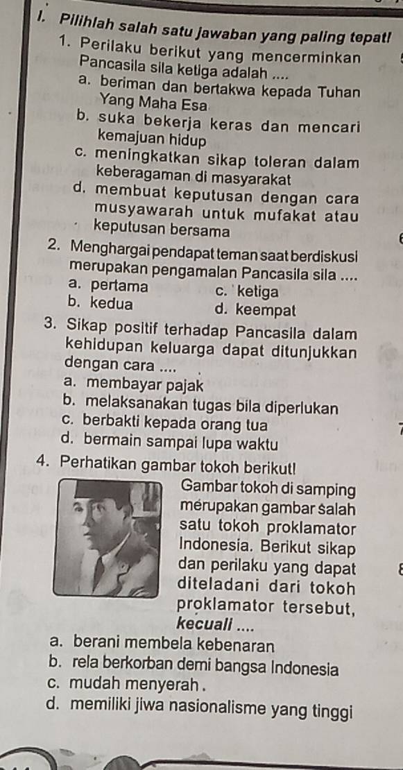 Pilihlah salah satu jawaban yang paling tepat!
1. Perilaku berikut yang mencerminkan
Pancasila sila ketiga adalah ....
a. beriman dan bertakwa kepada Tuhan
Yang Maha Esa
b. suka bekerja keras dan mencari
kemajuan hidup
c. meningkatkan sikap toleran dalam
keberagaman di masyarakat
d. membuat keputusan dengan cara
musyawarah untuk mufakat atau
keputusan bersama
2. Menghargai pendapat teman saat berdiskusi
merupakan pengamalan Pancasila sila ....
a. pertama c. ketiga
b. kedua d. keempat
3. Sikap positif terhadap Pancasila dalam
kehidupan keluarga dapat ditunjukkan
dengan cara ....
a. membayar pajak
b. melaksanakan tugas bila diperlukan
c. berbakti kepada orang tua
d. bermain sampai lupa waktu
4. Perhatikan gambar tokoh berikut!
Gambar tokoh di samping
mérupakan gambar salah
satu tokoh proklamator
Indonesia. Berikut sikap
dan perilaku yang dapat
diteladani dari tokoh
proklamator tersebut,
kecuali ....
a. berani membela kebenaran
b. rela berkorban demi bangsa Indonesia
c. mudah menyerah .
d. memiliki jiwa nasionalisme yang tinggi