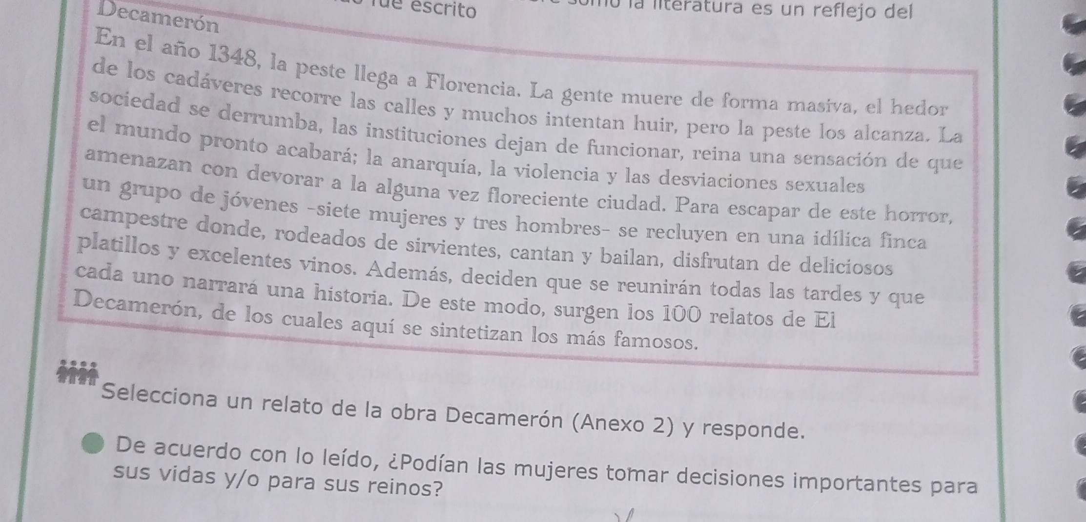 fue escrito 
O la literatura es un reflejo del 
Decamerón 
En el año 1348, la peste llega a Florencia. La gente muere de forma masíva, el hedor 
de los cadáveres recorre las calles y muchos intentan huir, pero la peste los alcanza. La 
sociedad se derrumba, las instituciones dejan de funcionar, reina una sensación de que 
el mundo pronto acabará; la anarquía, la violencia y las desviaciones sexuales 
amenazan con devorar a la alguna vez floreciente ciudad. Para escapar de este horror, 
un grupo de jóvenes -siete mujeres y tres hombres- se recluyen en una idílica finca 
campestre donde, rodeados de sirvientes, cantan y bailan, disfrutan de deliciosos 
platillos y excelentes vinos. Además, deciden que se reunirán todas las tardes y que 
cada uno narrará una historia. De este modo, surgen los 100 relatos de El 
Decamerón, de los cuales aquí se sintetizan los más famosos. 
Selecciona un relato de la obra Decamerón (Anexo 2) y responde. 
De acuerdo con lo leído, ¿Podían las mujeres tomar decisiones importantes para 
sus vidas y/o para sus reinos?