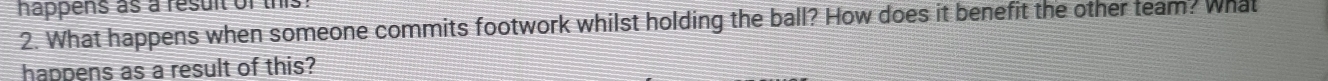 happens as a resuit of this 
2. What happens when someone commits footwork whilst holding the ball? How does it benefit the other team? What 
happens as a result of this?