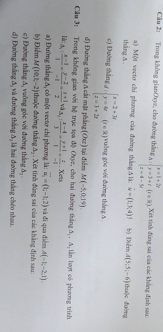 Trong không gianOxyz, cho đường thẳng k_△ :beginarrayl x=1+2t y=3+t z=4-5tendarray. (t∈ R) Xét tính đúng sai của các khẳng định sau:
a) Một vectơ chỉ phương của đường thẳngΔlà: vector u=(1;3;4)$ b) Điểm A(5;5;-6)
thẳng △ . thuộc đường
c) Đường thắng đ : beginarrayl x=2+3t y=4t z=3+2tendarray. (t∈ R) vuông góc với đường thắng △.
d) Đường thẳng Δ cắt mặt phẳng (Oxz) tại điểm M(-5;0;19).
Câu 3: Trong không gian với hệ trục tọa độ Oxyz, cho hai đường thắng △ _1,△ _2 lần lượt có phương trình
là: △ _1: (x-1)/1 = (y-2)/-1 = (z+1)/2  và · △ _2: (x-4)/3 = (y+1)/1 = z/-1 . Xets
a) Đường thắng Δ có một vectơ chỉ phương là: vector u_1=(1;-1;2) và đi qua điểm A(-1;-2;1).
b) Điểm M(10;1;-2) thuộc đường thắng △ _2. Xét tính đúng sai của các khẳng định sau:
c) Đường thắng △ _1 vuông góc với đường thẳng △ _2.
d) Đường thẳng Δ và đường thẳng △ _2 là hai đường thắng chéo nhau.