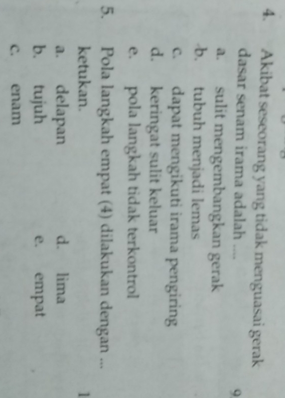 Akibat seseorang yang tidak menguasai gerak
dasar senam irama adalah ....
a. sulit mengembangkan gerak
b. tubuh menjadi lemas
c. dapat mengikuti irama pengiring
d. keringat sulit keluar
e. pola langkah tidak terkontrol
5. Pola langkah empat (4) dilakukan dengan ...
ketukan. 1
a. delapan d. lima
b. tujuh e. empat
c. enam