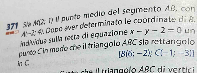 371 Sia M(2;1) il punto medio del segmento AB, con
A(-2;4). . Dopo aver determinato le coordinate di B, 
individua sulla retta di equazione x-y-2=0 un 
punto C in modo che il triangolo ABC sia rettangolo
[B(6;-2); C(-1;-3)]
in C. 
c trian golo ABC di vertic