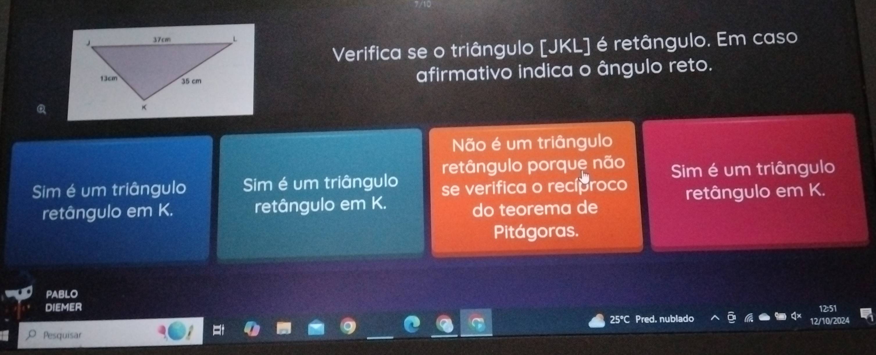 Verifica se o triângulo [JKL] é retângulo. Em caso
afirmativo indica o ângulo reto.
Não é um triângulo
retângulo porque não
Sim é um triângulo Sim é um triângulo Sim é um triângulo
se verifica o recíproco
retângulo em K. retângulo em K. retângulo em K.
do teorema de
Pitágoras.
PABLO
DIEMER
25°C Pred. nublado 12/10/2024
Pesquisar