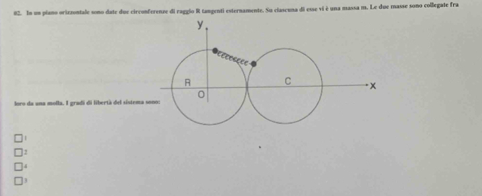 In un piano orizzontale sono date due circonferenze di raggio R tangenti esternamente. Su ciascuna di esse vi è una massa m. Le due masse sono collegate fra
loro da una molla. I gradi di libertà del sistema
2
4
3